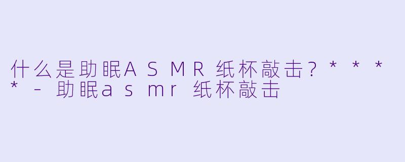 什么是助眠ASMR纸杯敲击?****