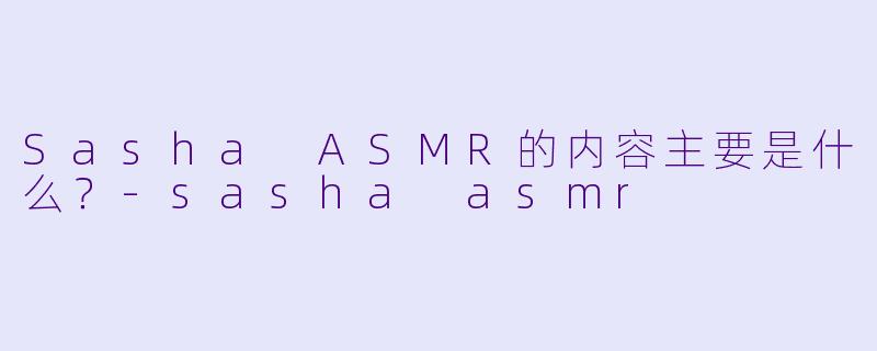 Sasha ASMR的内容主要是什么？-sasha asmr