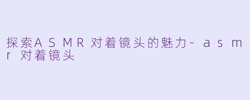 探索ASMR对着镜头的魅力-asmr对着镜头