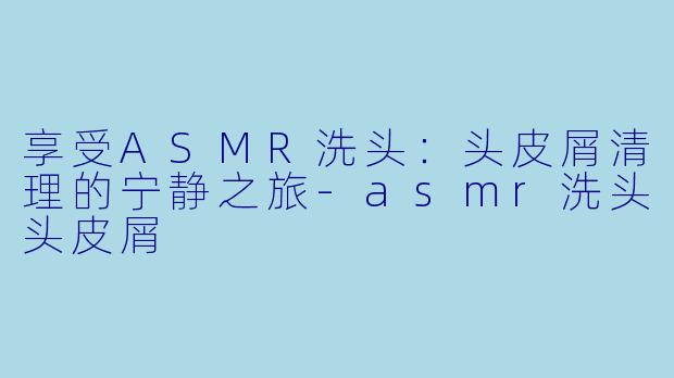享受ASMR洗头:头皮屑清理的宁静之旅