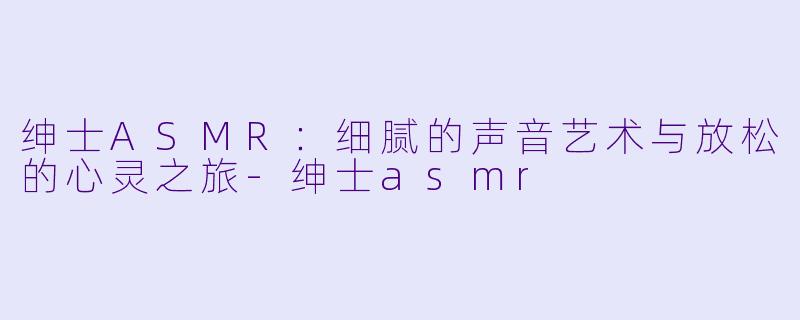 绅士ASMR：细腻的声音艺术与放松的心灵之旅-绅士asmr