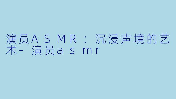 演员ASMR：沉浸声境的艺术-演员asmr
