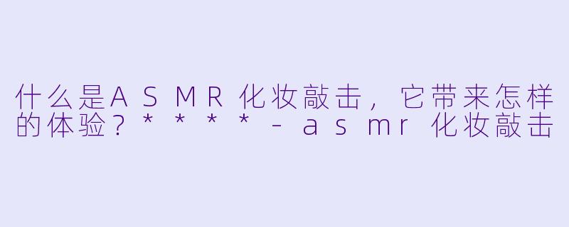 什么是ASMR化妆敲击,它带来怎样的体验?****