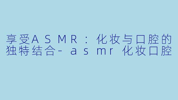 享受ASMR：化妆与口腔的独特结合-asmr化妆口腔
