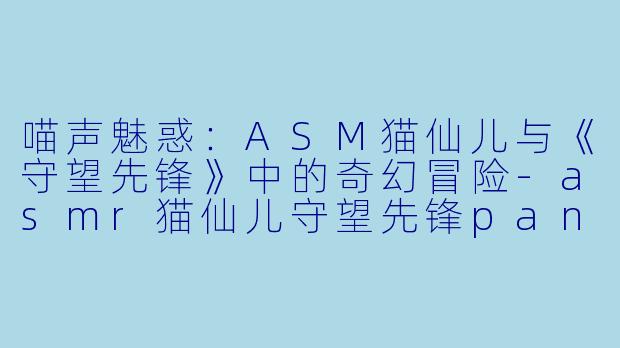 喵声魅惑:ASM猫仙儿与《守望先锋》中的奇幻冒险