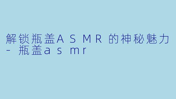 解锁瓶盖ASMR的神秘魅力