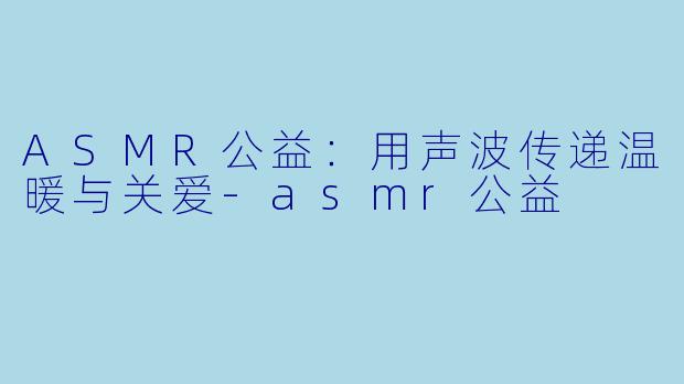 ASMR公益：用声波传递温暖与关爱-asmr公益