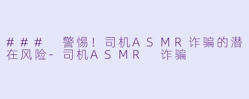 ### 警惕！司机ASMR诈骗的潜在风险-司机ASMR 诈骗