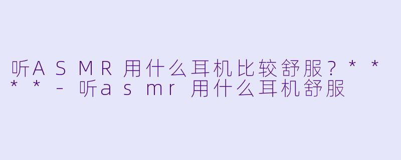 听ASMR用什么耳机比较舒服?****