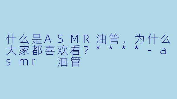 什么是ASMR油管,为什么大家都喜欢看?****