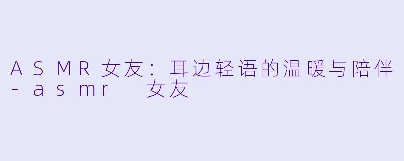 ASMR女友：耳边轻语的温暖与陪伴-asmr 女友