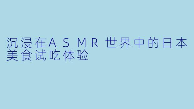 沉浸在ASMR世界中的日本美食试吃体验