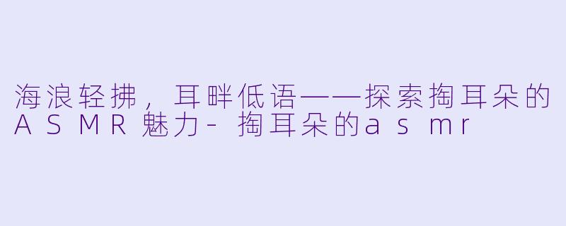 海浪轻拂，耳畔低语——探索掏耳朵的ASMR魅力-掏耳朵的asmr