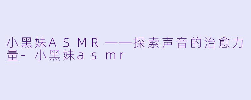 小黑妹ASMR——探索声音的治愈力量-小黑妹asmr