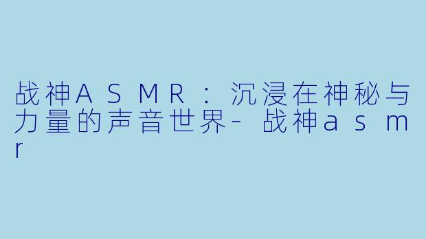 战神ASMR：沉浸在神秘与力量的声音世界-战神asmr