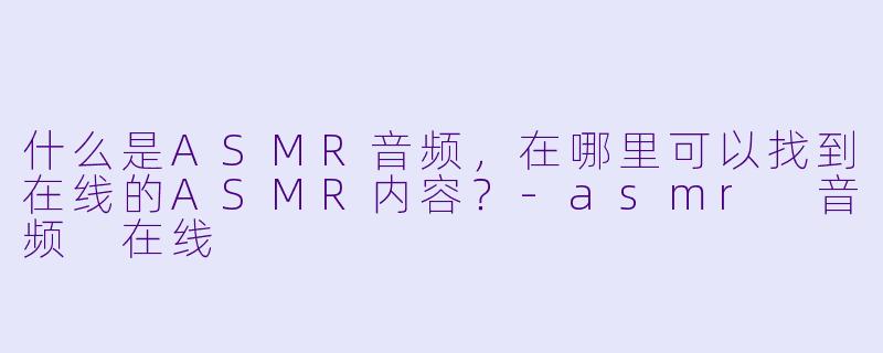 什么是ASMR音频,在哪里可以找到在线的ASMR内容?