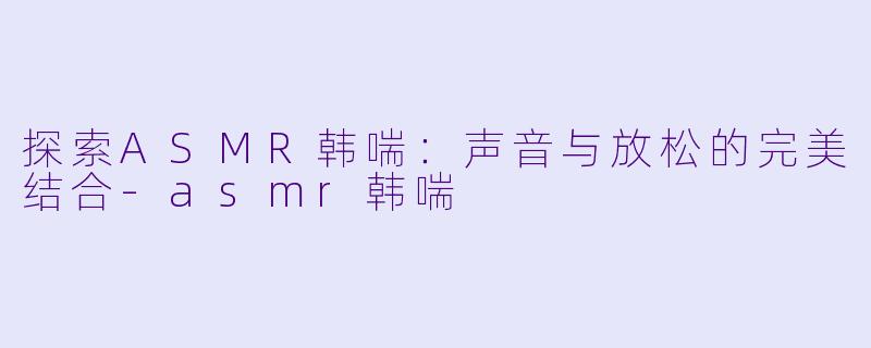探索ASMR韩喘：声音与放松的完美结合-asmr韩喘