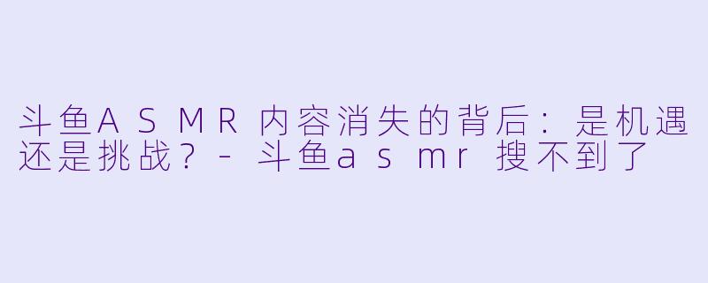 斗鱼ASMR内容消失的背后：是机遇还是挑战？-斗鱼asmr搜不到了