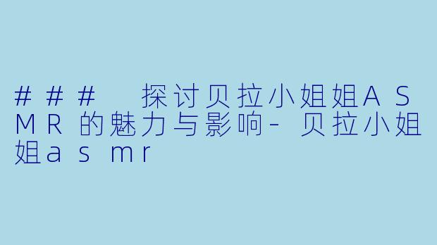 ### 探讨贝拉小姐姐ASMR的魅力与影响-贝拉小姐姐asmr