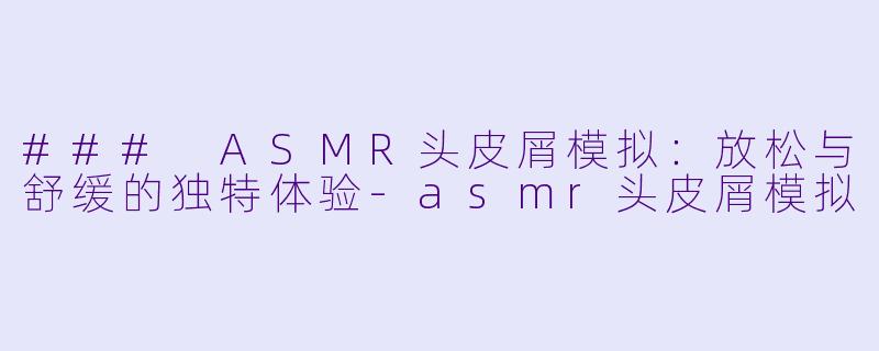 ### ASMR头皮屑模拟：放松与舒缓的独特体验-asmr头皮屑模拟