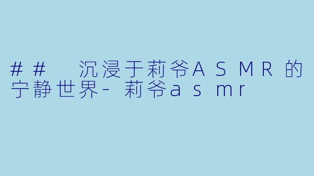 ## 沉浸于莉爷ASMR的宁静世界-莉爷asmr
