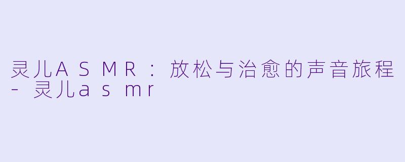 灵儿ASMR：放松与治愈的声音旅程-灵儿asmr