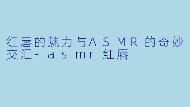 红唇的魅力与ASMR的奇妙交汇-asmr红唇