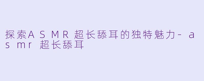 探索ASMR超长舔耳的独特魅力-asmr超长舔耳