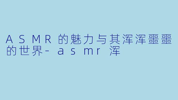 ASMR的魅力与其浑浑噩噩的世界-asmr浑