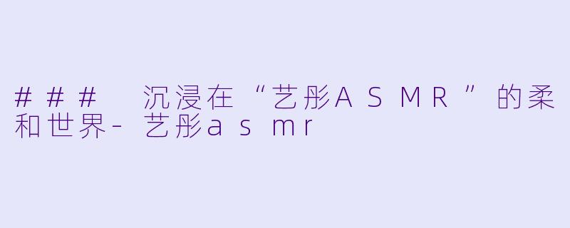 ### 沉浸在“艺彤ASMR”的柔和世界-艺彤asmr