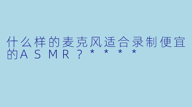 什么样的麦克风适合录制便宜的ASMR?****