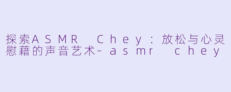 探索ASMR Chey：放松与心灵慰藉的声音艺术-asmr chey