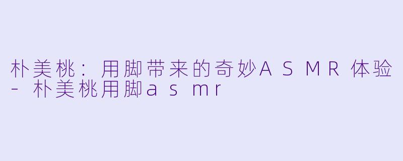 朴美桃:用脚带来的奇妙ASMR体验