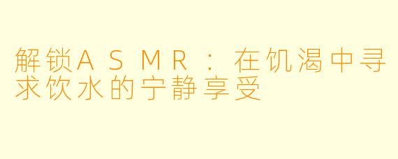 解锁ASMR：在饥渴中寻求饮水的宁静享受