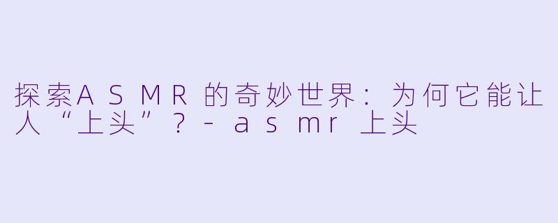 探索ASMR的奇妙世界：为何它能让人“上头”？-asmr上头