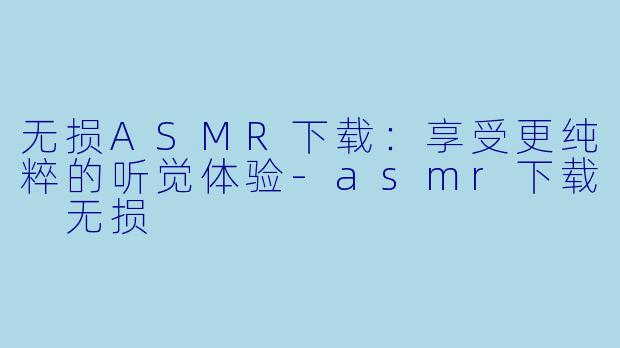 无损ASMR下载：享受更纯粹的听觉体验-asmr下载 无损