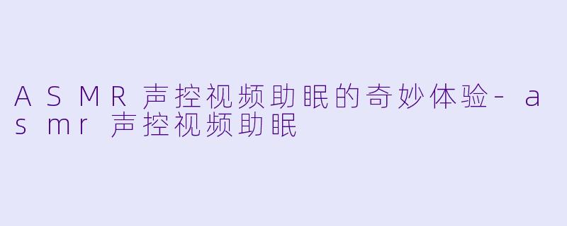 ASMR声控视频助眠的奇妙体验-asmr声控视频助眠