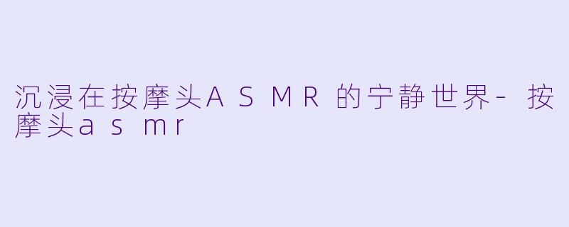 沉浸在按摩头ASMR的宁静世界-按摩头asmr