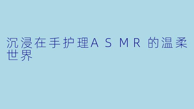 沉浸在手护理ASMR的温柔世界