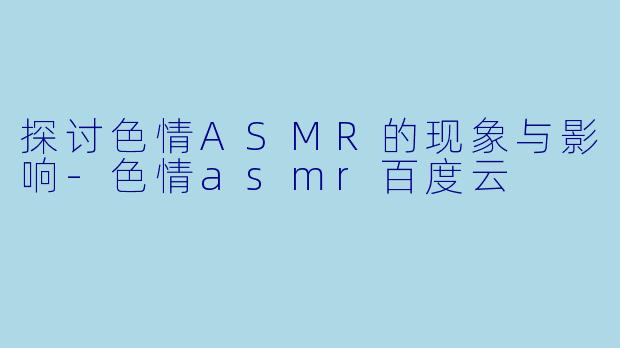探讨色情ASMR的现象与影响-色情asmr百度云