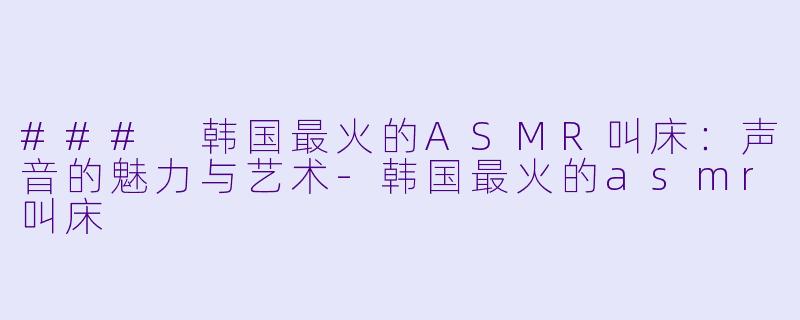 ### 韩国最火的ASMR叫床：声音的魅力与艺术-韩国最火的asmr叫床