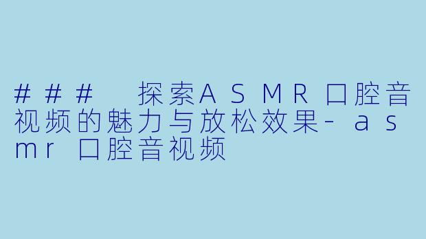 ### 探索ASMR口腔音视频的魅力与放松效果-asmr口腔音视频