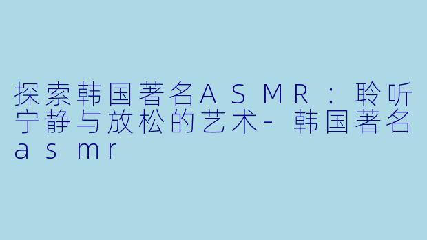 探索韩国著名ASMR:聆听宁静与放松的艺术