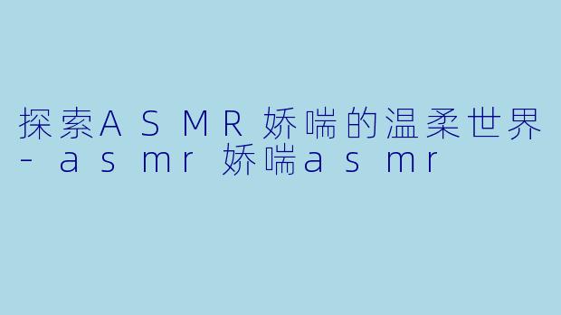 探索ASMR娇喘的温柔世界-asmr娇喘asmr