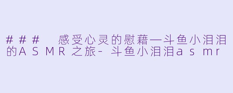 ### 感受心灵的慰藉—斗鱼小泪泪的ASMR之旅-斗鱼小泪泪asmr