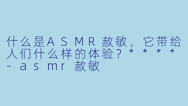 什么是ASMR赦敏,它带给人们什么样的体验?****
