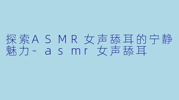 探索ASMR女声舔耳的宁静魅力-asmr女声舔耳