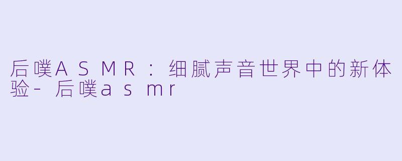 后噗ASMR：细腻声音世界中的新体验-后噗asmr