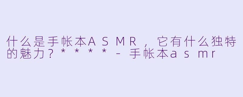 什么是手帐本ASMR,它有什么独特的魅力?****