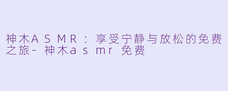 神木ASMR：享受宁静与放松的免费之旅-神木asmr免费